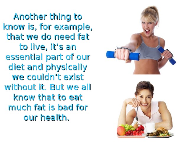 Another thing to know is, for example, that we do need fat to live, it’s an essential part of our diet and physically we couldn’t exist without it. But we all know that to eat much fat is bad for our health. 