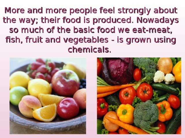 More and more people feel strongly about the way; their food is produced. Nowadays so much of the basic food we eat-meat, fish , fruit and vegetables  -  is grown using chemicals.  