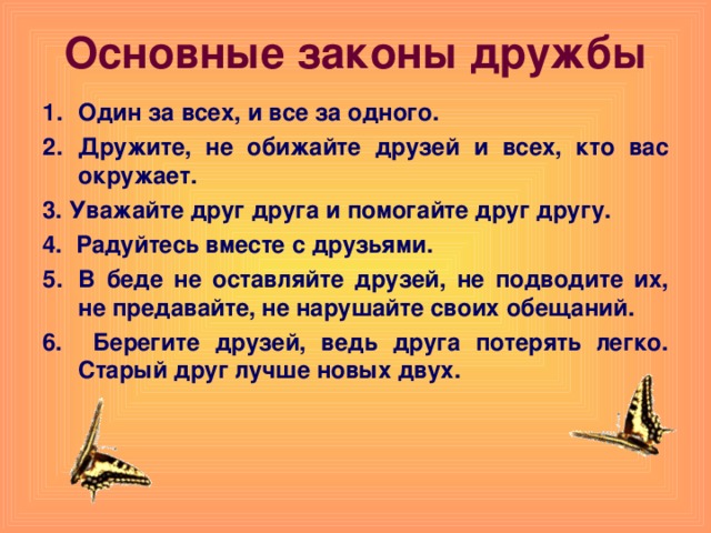  Основные законы дружбы    Один за всех, и все за одного. Дружите, не обижайте друзей и всех, кто вас окружает. 3. Уважайте друг друга и помогайте друг другу. 4. Радуйтесь вместе с друзьями. В беде не оставляйте друзей, не подводите их, не предавайте, не нарушайте своих обещаний. 6. Берегите друзей, ведь друга потерять легко. Старый друг лучше новых двух.  
