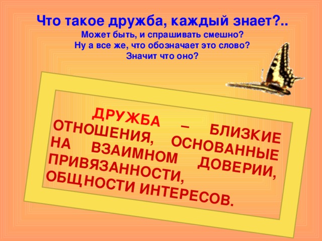   ДРУЖБА – БЛИЗКИЕ ОТНОШЕНИЯ, ОСНОВАННЫЕ НА ВЗАИМНОМ ДОВЕРИИ, ПРИВЯЗАННОСТИ, ОБЩНОСТИ ИНТЕРЕСОВ. Что такое дружба, каждый знает?..  Может быть, и спрашивать смешно?  Ну а все же, что обозначает это слово?  Значит что оно? 