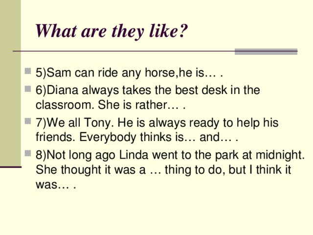 What are they like ? 5)Sam can ride any horse , he is… . 6)Diana always takes the best desk in the classroom. She is rather… . 7)We all Tony. He is always ready to help his friends. Everybody thinks is… and… . 8)Not long ago Linda went to the park at midnight. She thought it was a … thing to do , but I think it was… . 