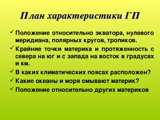 План характеристики ГП Положение относительно экватора, нулевого меридиана, полярных кругов, тропиков. Крайние точки материка и протяженность с севера на юг и с запада на восток в градусах и км. В каких климатических поясах расположен? Какие океаны и моря омывают материк? Положение относительно других материков  