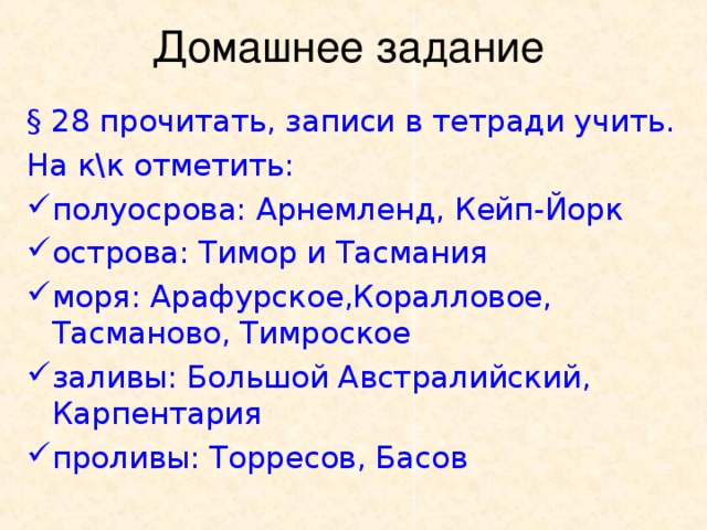 § 28 прочитать, записи в тетради учить. На к\к отметить: полуосрова: Арнемленд, Кейп-Йорк острова: Тимор и Тасмания моря: Арафурское,Коралловое,    Тасманово, Тимроское заливы: Большой Австралийский,     Карпентария проливы: Торресов, Басов 