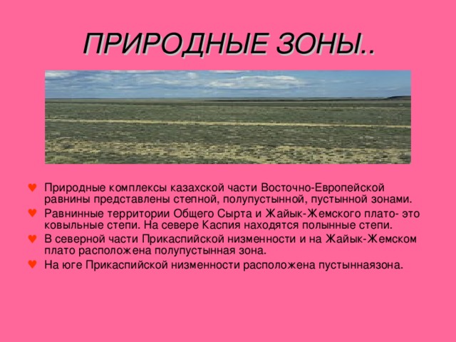 ПРИРОДНЫЕ ЗОНЫ.. Природные комплексы казахской части Восточно-Европейской равнины представлены степной, полупустынной, пустынной зонами. Равнинные территории Общего Сырта и Жайык-Жемского плато- это ковыльные степи. На севере Каспия находятся полынные степи. В северной части Прикаспийской низменности и на Жайык-Жемском плато расположена полупустынная зона. На юге Прикаспийской низменности расположена пустыннаязона. 