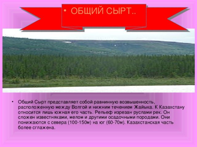 ОБЩИЙ СЫРТ.. Общий Сырт представляет собой равнинную возвышенность, расположенную между Волгой и нижним течением Жайыка. К Казахстану относится лишь южная его часть. Рельеф изрезан руслами рек. Он сложен известняками, мелом и другими осадочными породами. Они понижаются с севера (100-150м) на юг (60-70м). Казахстанская часть более сглажена. 