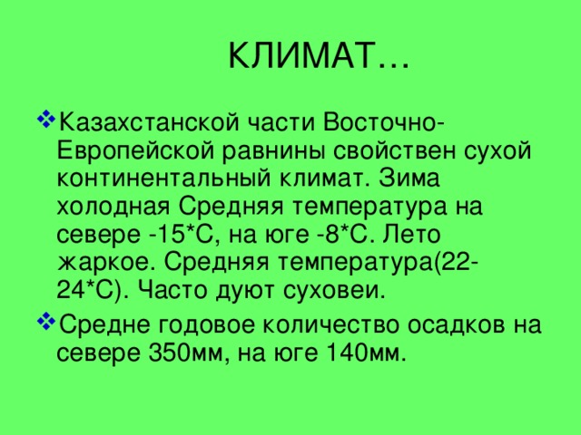  КЛИМАТ… Казахстанской части Восточно-Европейской равнины свойствен сухой континентальный климат. Зима холодная Средняя температура на севере -15*С, на юге -8*С. Лето жаркое. Средняя температура(22-24*С). Часто дуют суховеи. Средне годовое количество осадков на севере 350мм, на юге 140мм. 