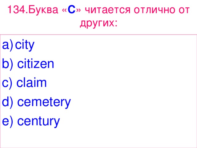 134 . Буква « C » читается отлично от других: city b ) citizen c ) claim d ) cemetery e ) century 