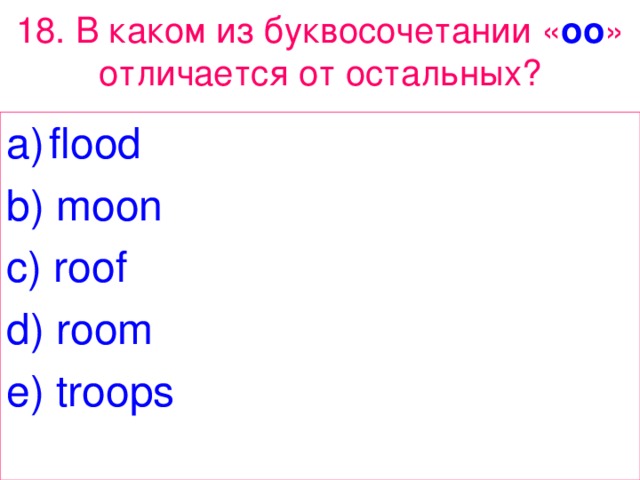 18 . В каком из буквосочетании « oo » отличается от остальных? flood b) moon c) roof d) room e) troops 