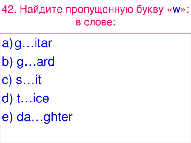 42. Найдите  пропущенную  букву « w »: в  слове : g…itar b) g…ard c) s…it d) t…ice e) da…ghter 