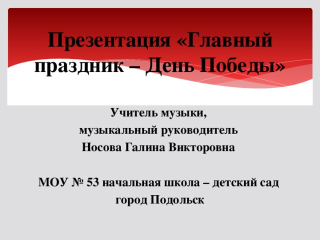 Презентация «Главный праздник – День Победы» Учитель музыки, музыкальный руководитель Носова Галина Викторовна  МОУ № 53 начальная школа – детский сад город Подольск 