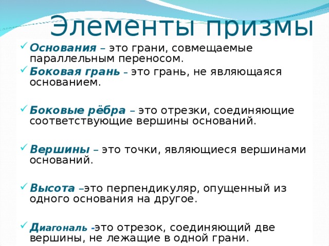  Элементы призмы Основания  – это грани, совмещаемые параллельным переносом. Боковая грань  –  это грань, не являющаяся основанием.  Боковые рёбра  – это отрезки, соединяющие соответствующие вершины оснований.  Вершины  – это точки, являющиеся вершинами оснований.  Высота  – это перпендикуляр, опущенный из одного основания на другое.  Д иагональ - это отрезок,  соединяющий две вершины, не лежащие в одной грани. 