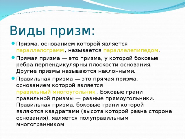 Виды призм: Призма, основанием которой является  параллелограмм , называется  параллелепипедом . Прямая призма — это призма, у которой боковые ребра перпендикулярны плоскости основания. Другие призмы называются наклонными. Правильная призма — это прямая призма, основанием которой является  правильный многоугольник . Боковые грани правильной призмы — равные прямоугольники. Правильная призма, боковые грани которой являются квадратами (высота которой равна стороне основания), является полуправильным многогранником . 