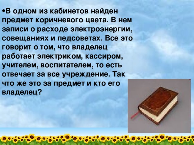 В одном из кабинетов найден предмет коричневого цвета. В нем записи о расходе электроэнергии, совещаниях и педсоветах. Все это говорит о том, что владелец работает электриком, кассиром, учителем, воспитателем, то есть отвечает за все учреждение. Так что же это за предмет и кто его владелец? 