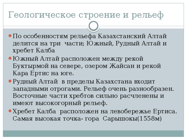 Геологическое строение и рельеф По особенностям рельефа Казахстанский Алтай делится на три части; Южный, Рудный Алтай и хребет Калба Южный Алтай расположен между рекой Буктырмой на севере, озером Жайсан и рекой Кара Ертис на юге. Рудный Алтай в пределы Казахстана входит западными отрогами. Рельеф очень разнообразен. Восточные части хребтов сильно расчленены и имеют высокогорный рельеф. Хребет Калба расположен на левобережье Ертиса. Самая высокая точка- гора Сарышокы(1558м) 