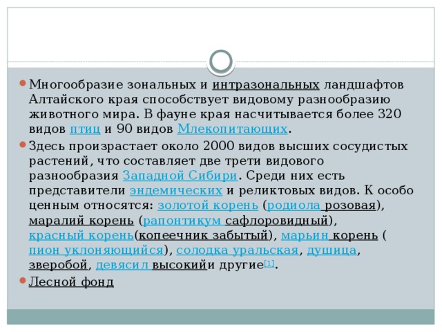 Многообразие зональных и  интразональных  ландшафтов Алтайского края способствует видовому разнообразию животного мира. В фауне края насчитывается более 320 видов  птиц  и 90 видов  Млекопитающих . Здесь произрастает около 2000 видов высших сосудистых растений, что составляет две трети видового разнообразия  Западной Сибири . Среди них есть представители  эндемических  и реликтовых видов. К особо ценным относятся:  золотой корень  ( родиола розовая ),  маралий корень  ( рапонтикум  сафлоровидный ),  красный корень ( копеечник забытый ),  марьин корень  ( пион уклоняющийся ),  солодка уральская ,  душица ,  зверобой ,  девясил высокий и другие [1] . Лесной фонд   