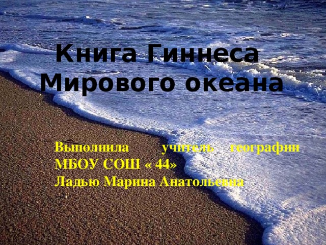 Книга Гиннеса Мирового океана Выполнила учитель географии МБОУ СОШ « 44» Ладью Марина Анатольевна 