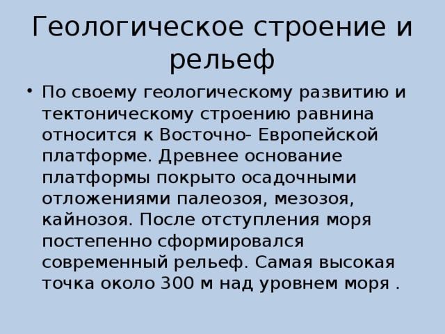 Геологическое строение и рельеф По своему геологическому развитию и тектоническому строению равнина относится к Восточно- Европейской платформе. Древнее основание платформы покрыто осадочными отложениями палеозоя, мезозоя, кайнозоя. После отступления моря постепенно сформировался современный рельеф. Самая высокая точка около 300 м над уровнем моря . 