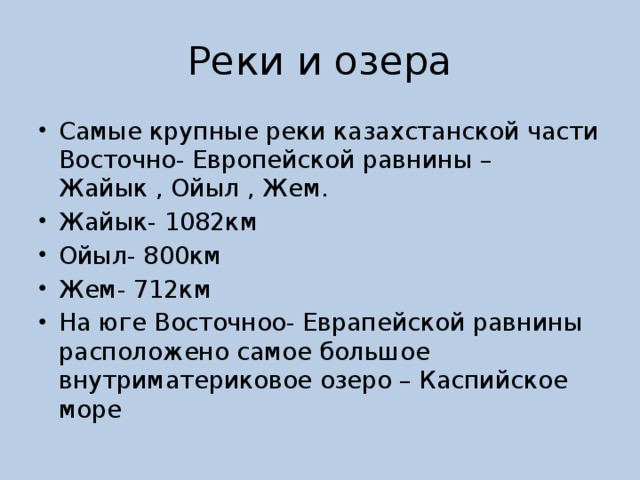 Реки и озера Самые крупные реки казахстанской части Восточно- Европейской равнины – Жайык , Ойыл , Жем. Жайык- 1082км Ойыл- 800км Жем- 712км На юге Восточноо- Еврапейской равнины расположено самое большое внутриматериковое озеро – Каспийское море 