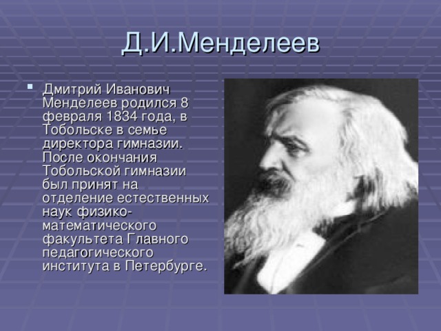 Д.И.Менделеев Дмитрий Иванович Менделеев родился 8 февраля 1834 года, в Тобольске в семье директора гимназии. После окончания Тобольской гимназии был принят на отделение естественных наук физико-математического факультета Главного педагогического института в Петербурге. 