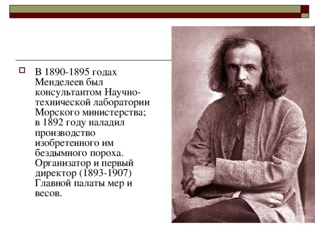 В 1890-1895 годах Менделеев был консультантом Научно-технической лаборатории Морского министерства; в 1892 году наладил производство изобретенного им бездымного пороха. Организатор и первый директор (1893-1907) Главной палаты мер и весов. 