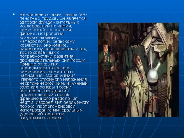 Менделеев оставил свыше 500 печатных трудов. Он является автором фундаментальных исследований по химии, химической технологии, физике, метрологии, воздухоплаванию, метеорологии, сельскому хозяйству, экономике, народному просвещению и др., тесно связанных с потребностями развития производительных сил России. Помимо открытия периодического закона химических элементов и написания 