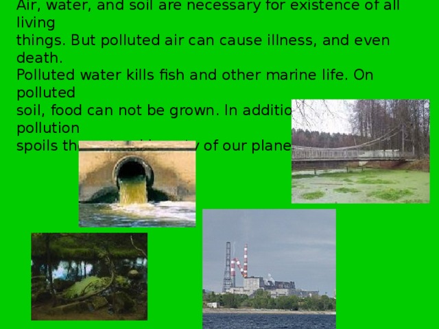 Air, water, and soil are necessary for existence of all living things. But polluted air can cause illness, and even death. Polluted water kills fish and other marine life. On polluted soil, food can not be grown. In addition environmental pollution spoils the natural beauty of our planet. 