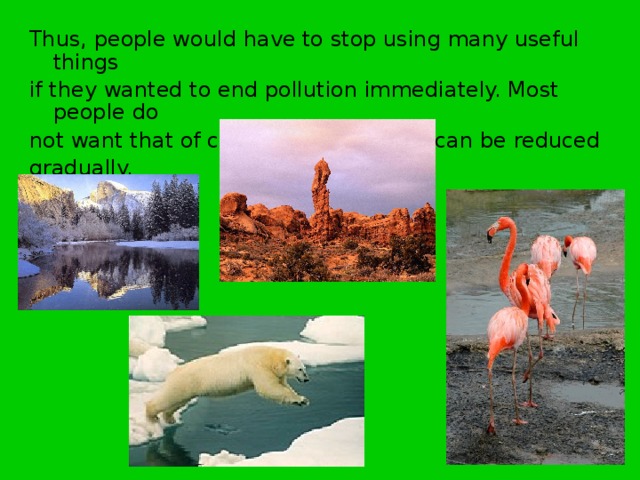 Thus, people would have to stop using many useful things if they wanted to end pollution immediately. Most people do not want that of course. But pollution can be reduced gradually. 