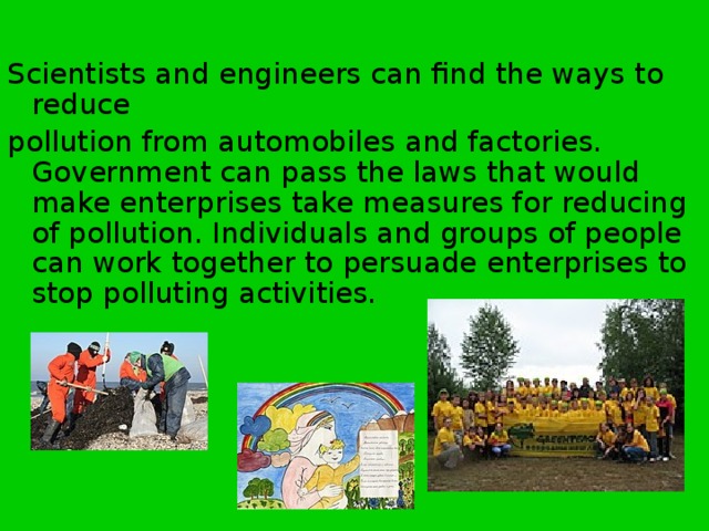 Scientists and engineers can find the ways to reduce pollution from automobiles and factories. Government can pass the laws that would make enterprises take measures for reducing of pollution. Individuals and groups of people can work together to persuade enterprises to stop polluting activities. 
