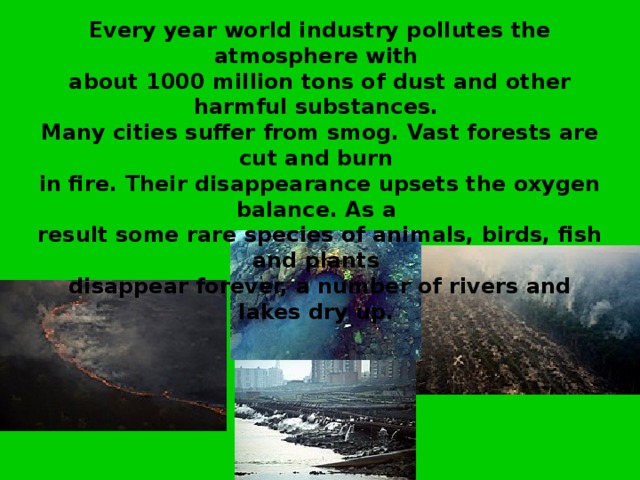     Every year world industry pollutes the atmosphere with about 1000 million tons of dust and other harmful substances. Many cities suffer from smog. Vast forests are cut and burn in fire. Their disappearance upsets the oxygen balance. As a result some rare species of animals, birds, fish and plants disappear forever, a number of rivers and lakes dry up. 