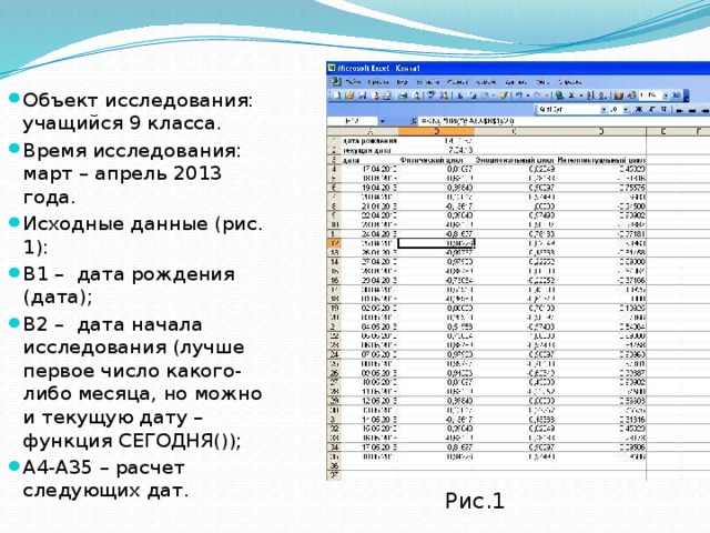 Объект исследования: учащийся 9 класса. Время исследования: март – апрель 2013 года. Исходные данные (рис. 1): B1 – дата рождения (дата); B2 – дата начала исследования (лучше первое число какого-либо месяца, но можно и текущую дату – функция СЕГОДНЯ()); A4-A35 – расчет следующих дат. Рис.1 