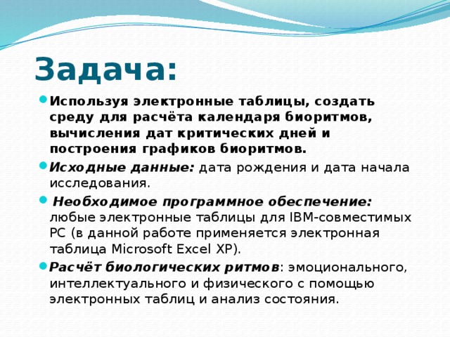 Задача: Используя электронные таблицы, создать среду для расчёта календаря биоритмов, вычисления дат критических дней и построения графиков биоритмов.   Исходные данные: дата рождения и дата начала исследования.   Необходимое программное обеспечение: любые электронные таблицы для IBM-совместимых PC (в данной работе применяется электронная таблица Microsoft Excel XP). Расчёт биологических ритмов : эмоционального, интеллектуального и физического с помощью электронных таблиц и анализ состояния. 