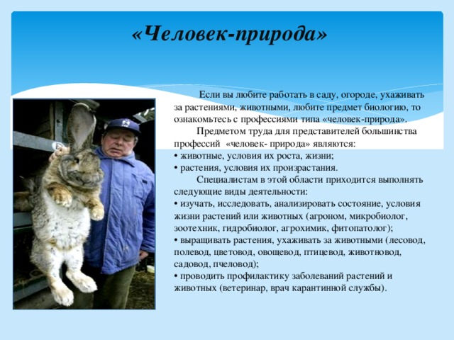  «Человек-природа»     Если вы любите работать в саду, огороде, ухаживать за растениями, животными, любите предмет биологию, то ознакомьтесь с профессиями типа «человек-природа».  Предметом труда для представителей большинства профессий «человек- природа» являются: • животные, условия их роста, жизни; • растения, условия их произрастания.  Специалистам в этой области приходится выполнять следующие виды деятельности: • изучать, исследовать, анализировать состояние, условия жизни растений или животных (агроном, микробиолог, зоотехник, гидробиолог, агрохимик, фитопатолог); • выращивать растения, ухаживать за животными (лесовод, полевод, цветовод, овощевод, птицевод, животновод, садовод, пчеловод); • проводить профилактику заболеваний растений и животных (ветеринар, врач карантинной службы). 