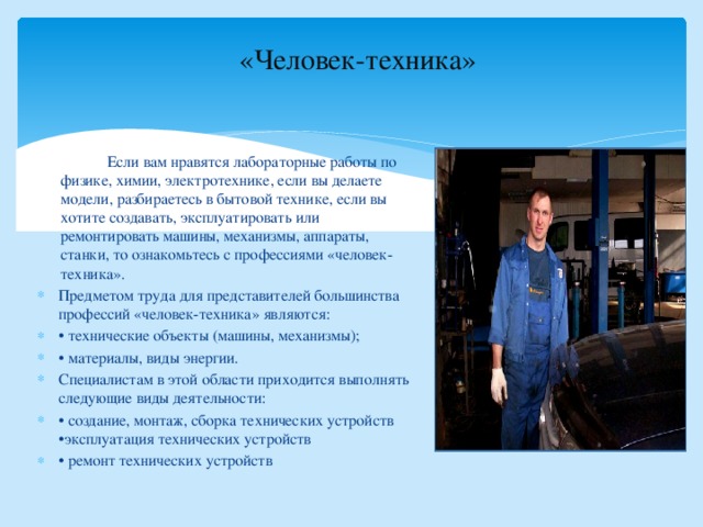 «Человек-техника»    Если вам нравятся лабораторные работы по физике, химии, электротехнике, если вы делаете модели, разбираетесь в бытовой технике, если вы хотите создавать, эксплуатировать или ремонтировать машины, механизмы, аппараты, станки, то ознакомьтесь с профессиями «человек-техника». Предметом труда для представителей большинства профессий «человек-техника» являются: • технические объекты (машины, механизмы); • материалы, виды энергии. Специалистам в этой области приходится выполнять следующие виды деятельности: • создание, монтаж, сборка технических устройств •эксплуатация технических устройств • ремонт технических устройств 