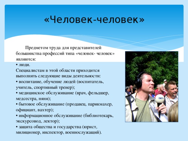 «Человек-человек»    Предметом труда для представителей большинства профессий типа «человек- человек» являются: • люди. Специалистам в этой области приходится выполнять следующие виды деятельности: • воспитание, обучение людей (воспитатель, учитель, спортивный тренер); • медицинское обслуживание (врач, фельдшер, медсестра, няня); • бытовое обслуживание (продавец, парикмахер, официант, вахтер); • информационное обслуживание (библиотекарь, экскурсовод, лектор); • защита общества и государства (юрист, милиционер, инспектор, военнослужащий). 