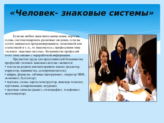 «Человек- знаковые системы»    Если вы любите выполнять вычисления, чертежи, схемы, систематизировать различные сведения, если вы хотите заниматься программированием, экономикой или статистикой и т. п., то знакомьтесь с профессиями типа «человек -знаковая система». Большинство профессий этого типа связано с переработкой информации.  Предметом труда для представителей большинства профессий «человек-знаковая система» являются: • тексты на родном или иностранном языках (редактор, корректор, машинистка, делопроизводитель); • цифры, формулы, таблицы (программист, оператор ЭВМ, экономист, бухгалтер); • чертежи, схемы, карты (конструктор, инженер-технолог, чертежник, копировальщик, штурман); • звуковые сигналы (радист, стенографист, телефонист, звукооператор). 