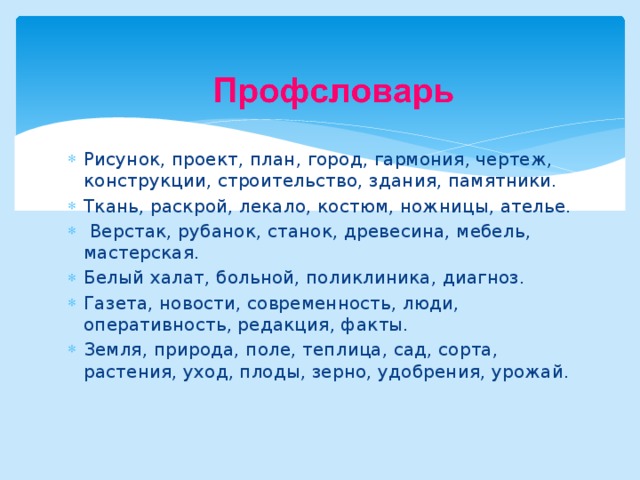 Рисунок, проект, план, город, гармония, чертеж, конструкции, строительство, здания, памятники. Ткань, раскрой, лекало, костюм, ножницы, ателье.  Верстак, рубанок, станок, древесина, мебель, мастерская. Белый халат, больной, поликлиника, диагноз. Газета, новости, современность, люди, оперативность, редакция, факты. Земля, природа, поле, теплица, сад, сорта, растения, уход, плоды, зерно, удобрения, урожай. 