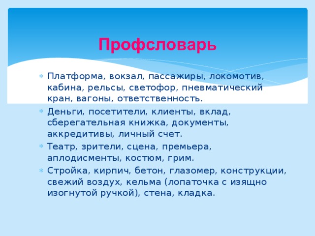 Платформа, вокзал, пассажиры, локомотив, кабина, рельсы, светофор, пневматический кран, вагоны, ответственность. Деньги, посетители, клиенты, вклад, сберегательная книжка, документы, аккредитивы, личный счет. Театр, зрители, сцена, премьера, аплодисменты, костюм, грим. Стройка, кирпич, бетон, глазомер, конструкции, свежий воздух, кельма (лопаточка с изящно изогнутой ручкой), стена, кладка. 