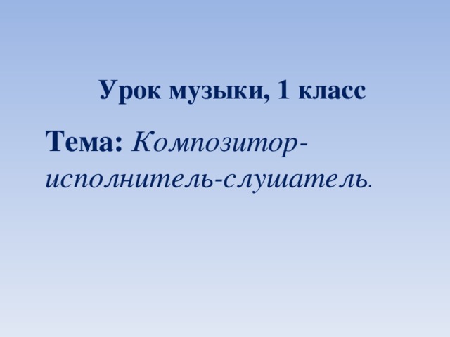 Урок музыки, 1 класс Тема:  Композитор-исполнитель-слушатель . 