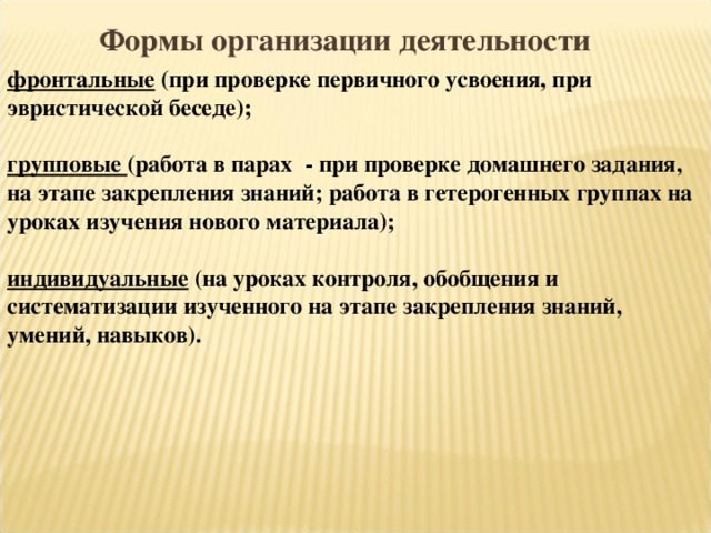 Формы  организации  деятельности фронтальные (при проверке первичного усвоения, при эвристической беседе); групповые (работа в парах - при проверке домашнего задания, на этапе закрепления знаний; работа в гетерогенных группах на уроках изучения нового материала); индивидуальные (на уроках контроля, обобщения и систематизации изученного на этапе закрепления знаний, умений, навыков). 