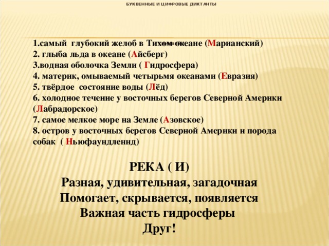 БУКВЕННЫЕ И ЦИФРОВЫЕ ДИКТАНТЫ       СИНКВЕЙН  1.самый глубокий желоб в Тихом океане ( М арианский) 2. глыба льда в океане ( А йсберг) 3.водная оболочка Земли ( Г идросфера) 4. материк, омываемый четырьмя океанами ( Е вразия) 5. твёрдое состояние воды ( Л ёд) 6. холодное течение у восточных берегов Северной Америки ( Л абрадорское) 7. самое мелкое море на Земле ( А зовское) 8. остров у восточных берегов Северной Америки и порода собак ( Н ьюфаундленнд)   РЕКА ( И) Разная, удивительная, загадочная Помогает, скрывается, появляется Важная часть гидросферы Друг! 