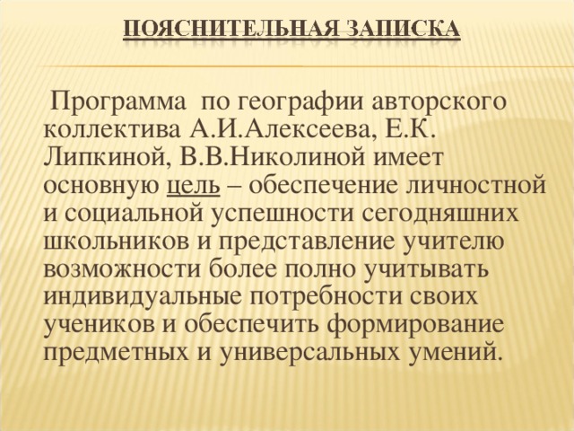  Программа по географии авторского коллектива А.И.Алексеева, Е.К. Липкиной, В.В.Николиной имеет основную цель – обеспечение личностной и социальной успешности сегодняшних школьников и представление учителю возможности более полно учитывать индивидуальные потребности своих учеников и обеспечить формирование предметных и универсальных умений. 