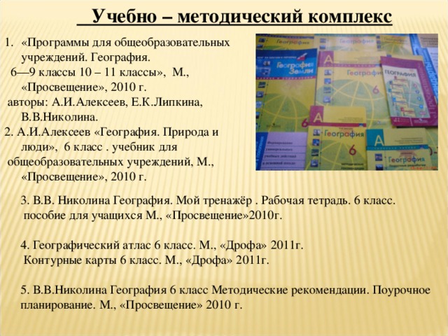  Учебно – методический комплекс  «Программы для общеобразовательных учреждений. География.  6—9 классы 10 – 11 классы», М., «Просвещение», 2010 г.  авторы: А.И.Алексеев, Е.К.Липкина, В.В.Николина. 2. А.И.Алексеев «География. Природа и люди», 6 класс . учебник для  общеобразовательных учреждений, М., «Просвещение», 2010 г. 3. В.В. Николина География. Мой тренажёр . Рабочая тетрадь. 6 класс.  пособие для учащихся М., «Просвещение»2010г. 4. Географический атлас 6 класс. М., «Дрофа» 2011г.  Контурные карты 6 класс. М., «Дрофа» 2011г. 5. В.В.Николина География 6 класс Методические рекомендации. Поурочное планирование. М., «Просвещение» 2010 г. 