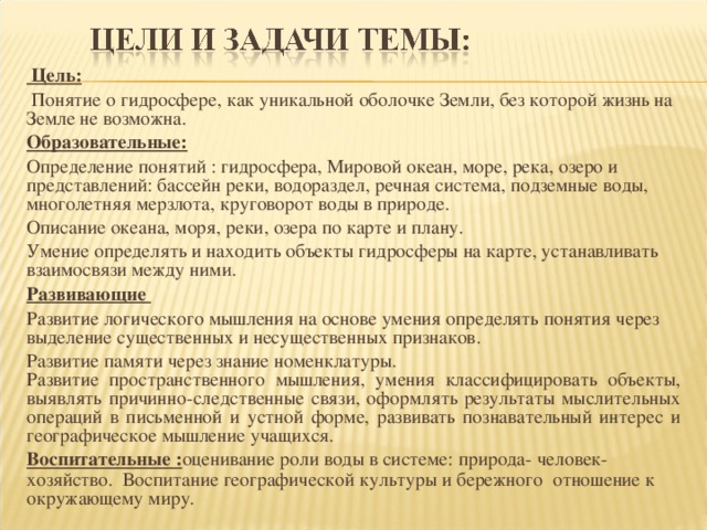  Цель:  Понятие о гидросфере, как уникальной оболочке Земли, без которой жизнь на Земле не возможна. Образовательные: Определение понятий : гидросфера, Мировой океан, море, река, озеро и представлений: бассейн реки, водораздел, речная система, подземные воды, многолетняя мерзлота, круговорот воды в природе. Описание океана, моря, реки, озера по карте и плану. Умение определять и находить объекты гидросферы на карте, устанавливать взаимосвязи между ними. Развивающие Развитие логического мышления на основе умения определять понятия через выделение существенных и несущественных признаков. Развитие памяти через знание номенклатуры. Развитие пространственного мышления, умения классифицировать объекты, выявлять причинно-следственные связи, оформлять результаты мыслительных операций в письменной и устной форме, развивать познавательный интерес и географическое мышление учащихся. Воспитательные : оценивание роли воды в системе: природа- человек-хозяйство. Воспитание географической культуры и бережного отношение к окружающему миру. 