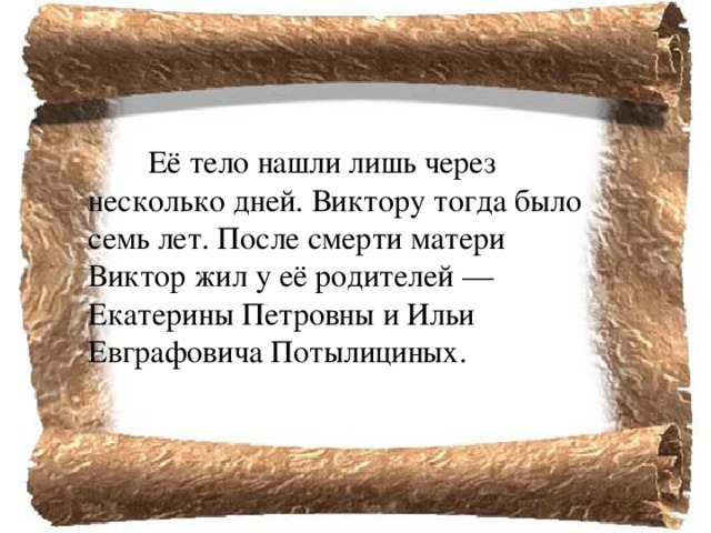   Её тело нашли лишь через несколько дней. Виктору тогда было семь лет. После смерти матери Виктор жил у её родителей — Екатерины Петровны и Ильи Евграфовича Потылициных. 