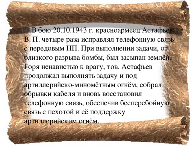  В бою 20.10.1943 г. красноармеец Астафьев В. П. четыре раза исправлял телефонную связь с передовым НП. При выполнении задачи, от близкого разрыва бомбы, был засыпан землёй. Горя ненавистью к врагу, тов. Астафьев продолжал выполнять задачу и под артиллерийско-миномётным огнём, собрал обрывки кабеля и вновь восстановил телефонную связь, обеспечив бесперебойную связь с пехотой и её поддержку артиллерийским огнём. 