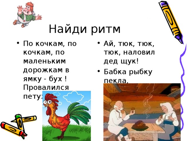 Найди ритм По кочкам, по кочкам, по маленьким дорожкам в ямку - бух ! Провалился петух Ай, тюк, тюк, тюк, наловил дед щук! Бабка рыбку пекла, сковородка потекла. 