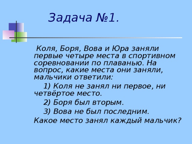  Задача №1.    Коля, Боря, Вова и Юра заняли первые четыре места в спортивном соревновании по плаванью. На вопрос, какие места они заняли, мальчики ответили:  1) Коля не занял ни первое, ни четвёртое место.  2) Боря был вторым.  3) Вова не был последним.  Какое место занял каждый мальчик?  