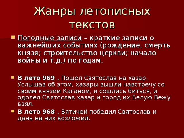 Погодные записи – краткие записи о важнейших событиях (рождение, смерть князя; строительство церкви; начало войны и т.д.) по годам.  В лето 969 . Пошел Святослав на хазар. Услышав об этом, хазары вышли навстречу со своим князем Каганом, и сошлись биться, и одолел Святослав хазар и город их Белую Вежу взял. В лето 968 . Вятичей победил Святослав и дань на них возложил.  