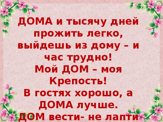 ДОМА и тысячу дней прожить легко, выйдешь из дому – и час трудно! Мой ДОМ – моя Крепость! В гостях хорошо, а ДОМА лучше. ДОМ вести- не лапти плести! 