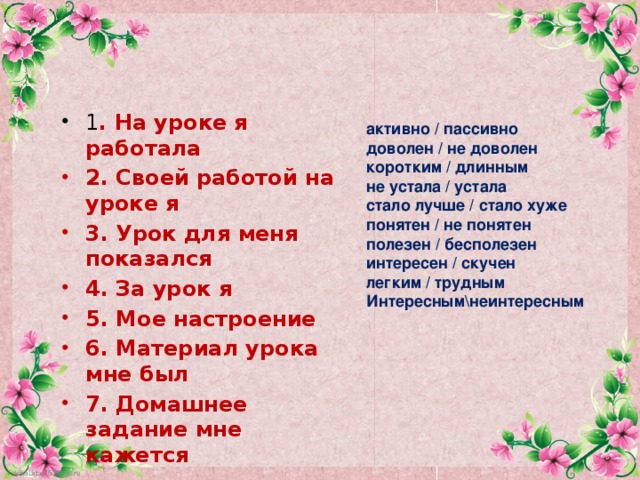 1 . На уроке я работала 2. Своей работой на уроке я 3. Урок для меня показался 4. За урок я 5. Мое настроение 6. Материал урока мне был 7. Домашнее задание мне кажется активно / пассивно доволен / не доволен коротким / длинным не устала / устала стало лучше / стало хуже понятен / не понятен полезен / бесполезен интересен / скучен легким / трудным Интересным\неинтересным 